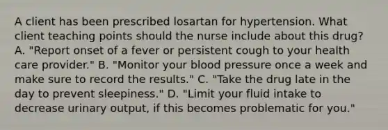 A client has been prescribed losartan for hypertension. What client teaching points should the nurse include about this drug? A. "Report onset of a fever or persistent cough to your health care provider." B. "Monitor your blood pressure once a week and make sure to record the results." C. "Take the drug late in the day to prevent sleepiness." D. "Limit your fluid intake to decrease urinary output, if this becomes problematic for you."