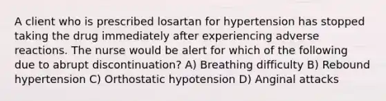 A client who is prescribed losartan for hypertension has stopped taking the drug immediately after experiencing adverse reactions. The nurse would be alert for which of the following due to abrupt discontinuation? A) Breathing difficulty B) Rebound hypertension C) Orthostatic hypotension D) Anginal attacks