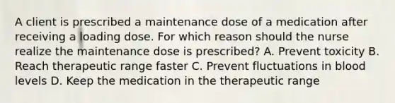 A client is prescribed a maintenance dose of a medication after receiving a loading dose. For which reason should the nurse realize the maintenance dose is​ prescribed? A. Prevent toxicity B. Reach therapeutic range faster C. Prevent fluctuations in blood levels D. Keep the medication in the therapeutic range