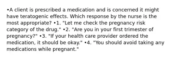 •A client is prescribed a medication and is concerned it might have teratogenic effects. Which response by the nurse is the most appropriate? •1. "Let me check the pregnancy risk category of the drug." •2. "Are you in your first trimester of pregnancy?" •3. "If your health care provider ordered the medication, it should be okay." •4. "You should avoid taking any medications while pregnant."