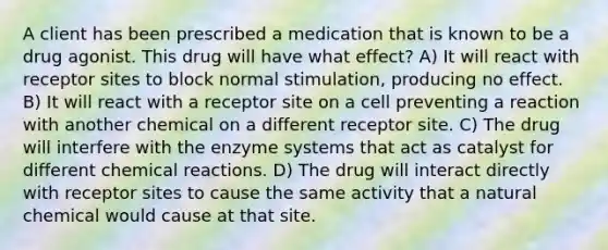 A client has been prescribed a medication that is known to be a drug agonist. This drug will have what effect? A) It will react with receptor sites to block normal stimulation, producing no effect. B) It will react with a receptor site on a cell preventing a reaction with another chemical on a different receptor site. C) The drug will interfere with the enzyme systems that act as catalyst for different chemical reactions. D) The drug will interact directly with receptor sites to cause the same activity that a natural chemical would cause at that site.