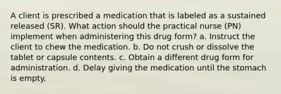 A client is prescribed a medication that is labeled as a sustained released (SR). What action should the practical nurse (PN) implement when administering this drug form? a. Instruct the client to chew the medication. b. Do not crush or dissolve the tablet or capsule contents. c. Obtain a different drug form for administration. d. Delay giving the medication until the stomach is empty.