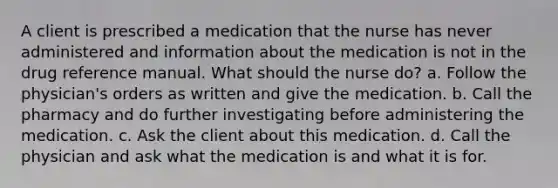 A client is prescribed a medication that the nurse has never administered and information about the medication is not in the drug reference manual. What should the nurse do? a. Follow the physician's orders as written and give the medication. b. Call the pharmacy and do further investigating before administering the medication. c. Ask the client about this medication. d. Call the physician and ask what the medication is and what it is for.