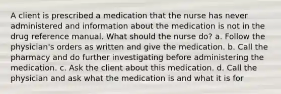 A client is prescribed a medication that the nurse has never administered and information about the medication is not in the drug reference manual. What should the nurse do? a. Follow the physician's orders as written and give the medication. b. Call the pharmacy and do further investigating before administering the medication. c. Ask the client about this medication. d. Call the physician and ask what the medication is and what it is for