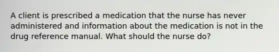 A client is prescribed a medication that the nurse has never administered and information about the medication is not in the drug reference manual. What should the nurse do?