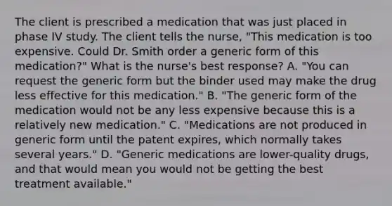 The client is prescribed a medication that was just placed in phase IV study. The client tells the nurse, "This medication is too expensive. Could Dr. Smith order a generic form of this medication?" What is the nurse's best response? A. "You can request the generic form but the binder used may make the drug less effective for this medication." B. "The generic form of the medication would not be any less expensive because this is a relatively new medication." C. "Medications are not produced in generic form until the patent expires, which normally takes several years." D. "Generic medications are lower-quality drugs, and that would mean you would not be getting the best treatment available."