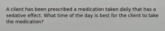 A client has been prescribed a medication taken daily that has a sedative effect. What time of the day is best for the client to take the medication?