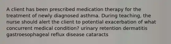 A client has been prescribed medication therapy for the treatment of newly diagnosed asthma. During teaching, the nurse should alert the client to potential exacerbation of what concurrent medical condition? urinary retention dermatitis gastroesophageal reflux disease cataracts