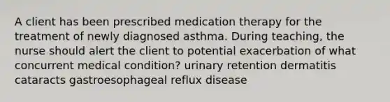 A client has been prescribed medication therapy for the treatment of newly diagnosed asthma. During teaching, the nurse should alert the client to potential exacerbation of what concurrent medical condition? urinary retention dermatitis cataracts gastroesophageal reflux disease