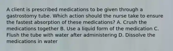 A client is prescribed medications to be given through a gastrostomy tube. Which action should the nurse take to ensure the fastest absorption of these​ medications? A. Crush the medications together B. Use a liquid form of the medication C. Flush the tube with water after administering D. Dissolve the medications in water