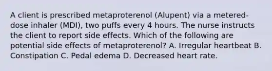 A client is prescribed metaproterenol (Alupent) via a metered-dose inhaler (MDI), two puffs every 4 hours. The nurse instructs the client to report side effects. Which of the following are potential side effects of metaproterenol? A. Irregular heartbeat B. Constipation C. Pedal edema D. Decreased heart rate.