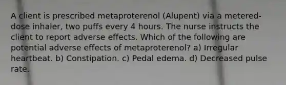 A client is prescribed metaproterenol (Alupent) via a metered-dose inhaler, two puffs every 4 hours. The nurse instructs the client to report adverse effects. Which of the following are potential adverse effects of metaproterenol? a) Irregular heartbeat. b) Constipation. c) Pedal edema. d) Decreased pulse rate.