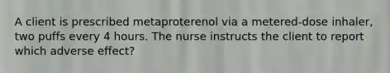 A client is prescribed metaproterenol via a metered-dose inhaler, two puffs every 4 hours. The nurse instructs the client to report which adverse effect?