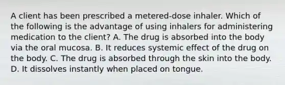 A client has been prescribed a metered-dose inhaler. Which of the following is the advantage of using inhalers for administering medication to the client? A. The drug is absorbed into the body via the oral mucosa. B. It reduces systemic effect of the drug on the body. C. The drug is absorbed through the skin into the body. D. It dissolves instantly when placed on tongue.