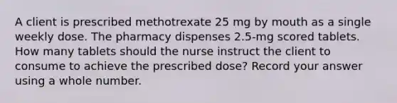 A client is prescribed methotrexate 25 mg by mouth as a single weekly dose. The pharmacy dispenses 2.5-mg scored tablets. How many tablets should the nurse instruct the client to consume to achieve the prescribed dose? Record your answer using a whole number.