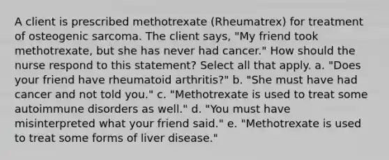 A client is prescribed methotrexate (Rheumatrex) for treatment of osteogenic sarcoma. The client says, "My friend took methotrexate, but she has never had cancer." How should the nurse respond to this statement? Select all that apply. a. "Does your friend have rheumatoid arthritis?" b. "She must have had cancer and not told you." c. "Methotrexate is used to treat some autoimmune disorders as well." d. "You must have misinterpreted what your friend said." e. "Methotrexate is used to treat some forms of liver disease."