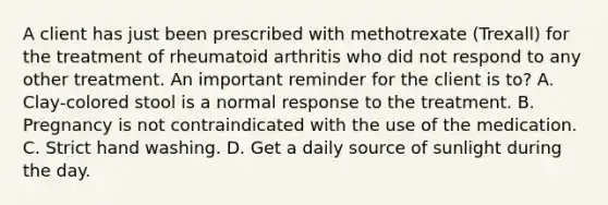 A client has just been prescribed with methotrexate (Trexall) for the treatment of rheumatoid arthritis who did not respond to any other treatment. An important reminder for the client is to? A. Clay-colored stool is a normal response to the treatment. B. Pregnancy is not contraindicated with the use of the medication. C. Strict hand washing. D. Get a daily source of sunlight during the day.