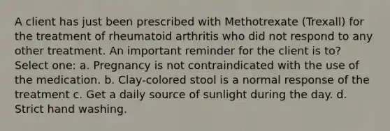 A client has just been prescribed with Methotrexate (Trexall) for the treatment of rheumatoid arthritis who did not respond to any other treatment. An important reminder for the client is to? Select one: a. Pregnancy is not contraindicated with the use of the medication. b. Clay-colored stool is a normal response of the treatment c. Get a daily source of sunlight during the day. d. Strict hand washing.