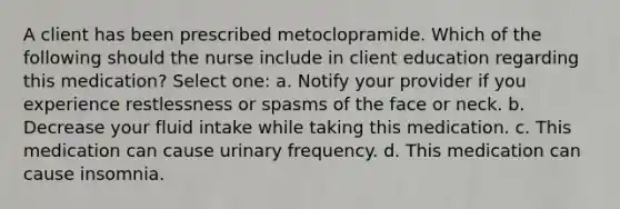 A client has been prescribed metoclopramide. Which of the following should the nurse include in client education regarding this medication? Select one: a. Notify your provider if you experience restlessness or spasms of the face or neck. b. Decrease your fluid intake while taking this medication. c. This medication can cause urinary frequency. d. This medication can cause insomnia.