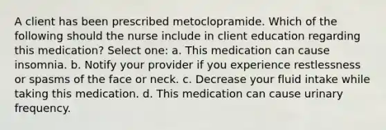 A client has been prescribed metoclopramide. Which of the following should the nurse include in client education regarding this medication? Select one: a. This medication can cause insomnia. b. Notify your provider if you experience restlessness or spasms of the face or neck. c. Decrease your fluid intake while taking this medication. d. This medication can cause urinary frequency.