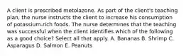 A client is prescribed metolazone. As part of the client's teaching plan, the nurse instructs the client to increase his consumption of potassium-rich foods. The nurse determines that the teaching was successful when the client identifies which of the following as a good choice? Select all that apply. A. Bananas B. Shrimp C. Asparagus D. Salmon E. Peanuts