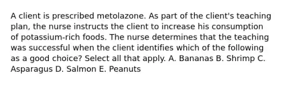 A client is prescribed metolazone. As part of the client's teaching plan, the nurse instructs the client to increase his consumption of potassium-rich foods. The nurse determines that the teaching was successful when the client identifies which of the following as a good choice? Select all that apply. A. Bananas B. Shrimp C. Asparagus D. Salmon E. Peanuts