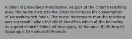 A client is prescribed metolazone. As part of the client's teaching plan, the nurse instructs the client to increase his consumption of potassium-rich foods. The nurse determines that the teaching was successful when the client identifies which of the following as a good choice? Select all that apply. A) Bananas B) Shrimp C) Asparagus D) Salmon E) Peanuts