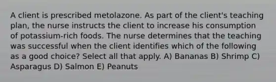 A client is prescribed metolazone. As part of the client's teaching plan, the nurse instructs the client to increase his consumption of potassium-rich foods. The nurse determines that the teaching was successful when the client identifies which of the following as a good choice? Select all that apply. A) Bananas B) Shrimp C) Asparagus D) Salmon E) Peanuts