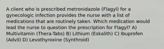 A client who is prescribed metronidazole (Flagyl) for a gynecologic infection provides the nurse with a list of medications that are routinely taken. Which medication would lead the nurse to question the prescription for Flagyl? A) Multivitamin (Thera-Tabs) B) Lithium (Eskalith) C) Ibuprofen (Advil) D) Levothyroxine (Synthroid)