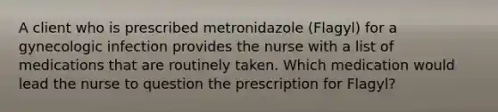 A client who is prescribed metronidazole (Flagyl) for a gynecologic infection provides the nurse with a list of medications that are routinely taken. Which medication would lead the nurse to question the prescription for Flagyl?