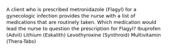 A client who is prescribed metronidazole (Flagyl) for a gynecologic infection provides the nurse with a list of medications that are routinely taken. Which medication would lead the nurse to question the prescription for Flagyl? Ibuprofen (Advil) Lithium (Eskalith) Levothyroxine (Synthroid) Multivitamin (Thera-Tabs)