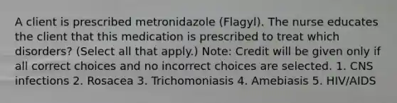 A client is prescribed metronidazole (Flagyl). The nurse educates the client that this medication is prescribed to treat which disorders? (Select all that apply.) Note: Credit will be given only if all correct choices and no incorrect choices are selected. 1. CNS infections 2. Rosacea 3. Trichomoniasis 4. Amebiasis 5. HIV/AIDS