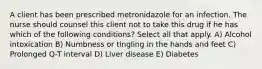 A client has been prescribed metronidazole for an infection. The nurse should counsel this client not to take this drug if he has which of the following conditions? Select all that apply. A) Alcohol intoxication B) Numbness or tingling in the hands and feet C) Prolonged Q-T interval D) Liver disease E) Diabetes