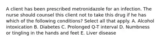 A client has been prescribed metronidazole for an infection. The nurse should counsel this client not to take this drug if he has which of the following conditions? Select all that apply. A. Alcohol intoxication B. Diabetes C. Prolonged Q-T interval D. Numbness or tingling in the hands and feet E. Liver disease