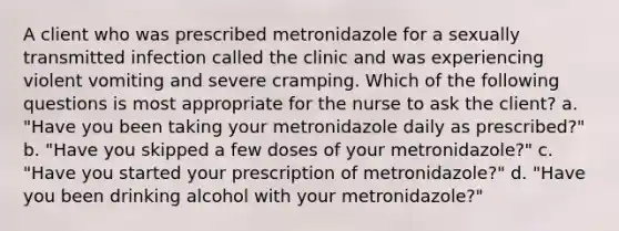 A client who was prescribed metronidazole for a sexually transmitted infection called the clinic and was experiencing violent vomiting and severe cramping. Which of the following questions is most appropriate for the nurse to ask the client? a. "Have you been taking your metronidazole daily as prescribed?" b. "Have you skipped a few doses of your metronidazole?" c. "Have you started your prescription of metronidazole?" d. "Have you been drinking alcohol with your metronidazole?"