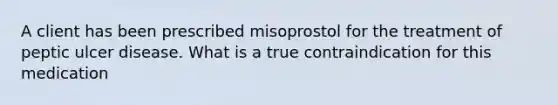 A client has been prescribed misoprostol for the treatment of peptic ulcer disease. What is a true contraindication for this medication