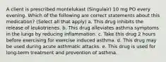 A client is prescribed montelukast (Singulair) 10 mg PO every evening. Which of the following are correct statements about this medication? (Select all that apply) a. This drug inhibits the release of leukotrienes. b. This drug alleviates asthma symptoms in the lungs by reducing inflammation. c. Take this drug 2 hours before exercising for exercise induced asthma. d. This drug may be used during acute asthmatic attacks. e. This drug is used for long-term treatment and prevention of asthma.