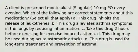 A client is prescribed montelukast (Singulair) 10 mg PO every evening. Which of the following are correct statements about this medication? (Select all that apply) a. This drug inhibits the release of leukotrienes. b. This drug alleviates asthma symptoms in the lungs by reducing inflammation. c. Take this drug 2 hours before exercising for exercise induced asthma. d. This drug may be used during acute asthmatic attacks. e. This drug is used for long-term treatment and prevention of asthma.