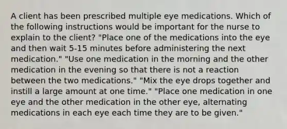 A client has been prescribed multiple eye medications. Which of the following instructions would be important for the nurse to explain to the client? "Place one of the medications into the eye and then wait 5-15 minutes before administering the next medication." "Use one medication in the morning and the other medication in the evening so that there is not a reaction between the two medications." "Mix the eye drops together and instill a large amount at one time." "Place one medication in one eye and the other medication in the other eye, alternating medications in each eye each time they are to be given."