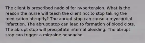 The client is prescribed nadolol for hypertension. What is the reason the nurse will teach the client not to stop taking the medication abruptly? The abrupt stop can cause a myocardial infarction. The abrupt stop can lead to formation of blood clots. The abrupt stop will precipitate internal bleeding. The abrupt stop can trigger a migraine headache.