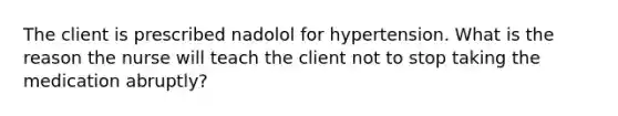 The client is prescribed nadolol for hypertension. What is the reason the nurse will teach the client not to stop taking the medication abruptly?