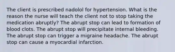 The client is prescribed nadolol for hypertension. What is the reason the nurse will teach the client not to stop taking the medication abruptly? The abrupt stop can lead to formation of blood clots. The abrupt stop will precipitate internal bleeding. The abrupt stop can trigger a migraine headache. The abrupt stop can cause a myocardial infarction.