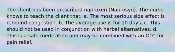 The client has been prescribed naproxen (Naprosyn). The nurse knows to teach the client that: a. The most serious side effect is rebound congestion. b. The average use is for 10 days. c. This should not be used in conjunction with herbal alternatives. d. This is a safe medication and may be combined with an OTC for pain relief.