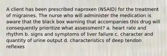 A client has been prescribed naproxen (NSAID) for the treatment of migraines. The nurse who will administer the medication is aware that the black box warning that accompanies this drug will consequently prioritize what assessment? a. heart rate and rhythm b. signs and symptoms of liver failure c. character and quantity of urine output d. characteristics of deep tendon reflexes