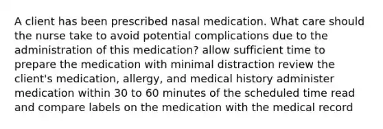 A client has been prescribed nasal medication. What care should the nurse take to avoid potential complications due to the administration of this medication? allow sufficient time to prepare the medication with minimal distraction review the client's medication, allergy, and medical history administer medication within 30 to 60 minutes of the scheduled time read and compare labels on the medication with the medical record