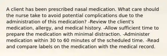 A client has been prescribed nasal medication. What care should the nurse take to avoid potential complications due to the administration of this medication? -Review the client's medication, allergy, and medical history. -Allow sufficient time to prepare the medication with minimal distraction. -Administer medication within 30 to 60 minutes of the scheduled time. -Read and compare labels on the medication with the medical record.