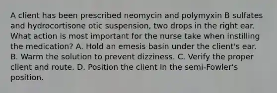 A client has been prescribed neomycin and polymyxin B sulfates and hydrocortisone otic suspension, two drops in the right ear. What action is most important for the nurse take when instilling the medication? A. Hold an emesis basin under the client's ear. B. Warm the solution to prevent dizziness. C. Verify the proper client and route. D. Position the client in the semi-Fowler's position.