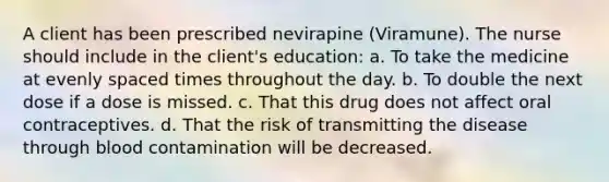 A client has been prescribed nevirapine (Viramune). The nurse should include in the client's education: a. To take the medicine at evenly spaced times throughout the day. b. To double the next dose if a dose is missed. c. That this drug does not affect oral contraceptives. d. That the risk of transmitting the disease through blood contamination will be decreased.