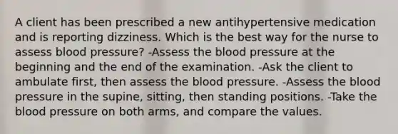 A client has been prescribed a new antihypertensive medication and is reporting dizziness. Which is the best way for the nurse to assess blood pressure? -Assess the blood pressure at the beginning and the end of the examination. -Ask the client to ambulate first, then assess the blood pressure. -Assess the blood pressure in the supine, sitting, then standing positions. -Take the blood pressure on both arms, and compare the values.