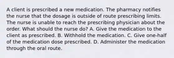 A client is prescribed a new medication. The pharmacy notifies the nurse that the dosage is outside of route prescribing limits. The nurse is unable to reach the prescribing physician about the order. What should the nurse do? A. Give the medication to the client as prescribed. B. Withhold the medication. C. Give one-half of the medication dose prescribed. D. Administer the medication through the oral route.